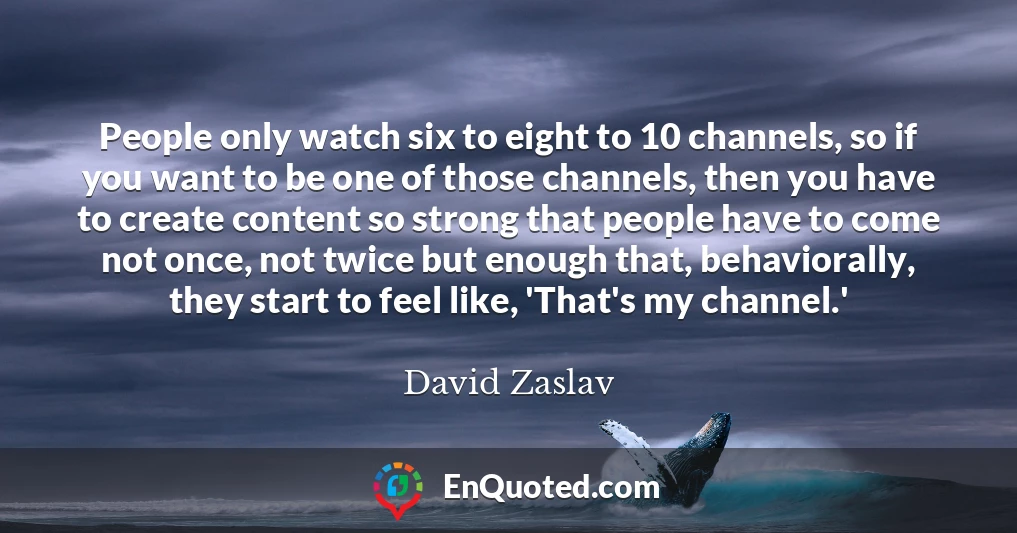 People only watch six to eight to 10 channels, so if you want to be one of those channels, then you have to create content so strong that people have to come not once, not twice but enough that, behaviorally, they start to feel like, 'That's my channel.'