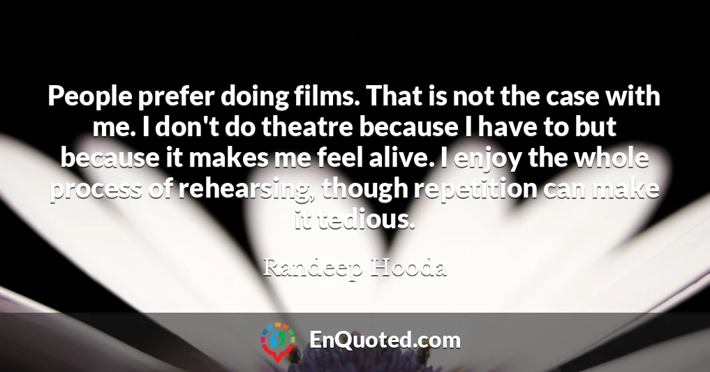 People prefer doing films. That is not the case with me. I don't do theatre because I have to but because it makes me feel alive. I enjoy the whole process of rehearsing, though repetition can make it tedious.