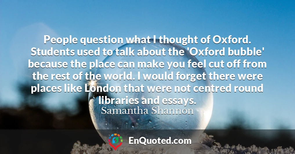 People question what I thought of Oxford. Students used to talk about the 'Oxford bubble' because the place can make you feel cut off from the rest of the world. I would forget there were places like London that were not centred round libraries and essays.