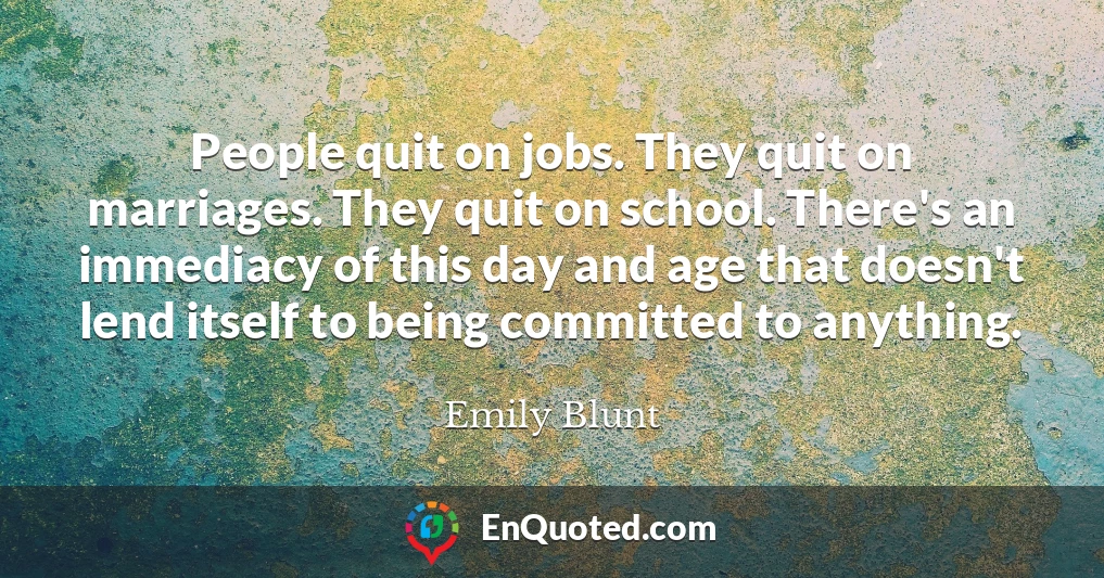 People quit on jobs. They quit on marriages. They quit on school. There's an immediacy of this day and age that doesn't lend itself to being committed to anything.
