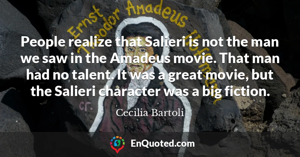 People realize that Salieri is not the man we saw in the Amadeus movie. That man had no talent. It was a great movie, but the Salieri character was a big fiction.