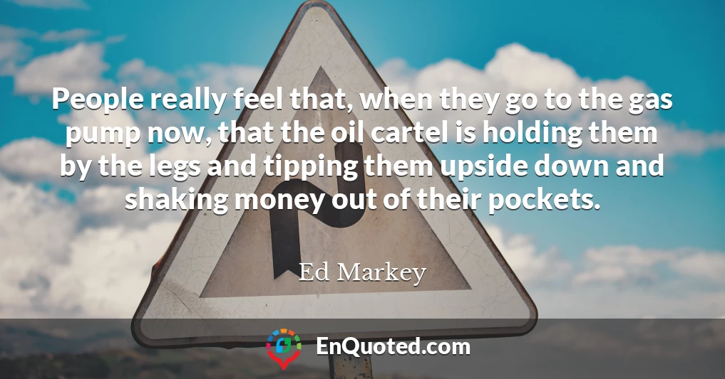 People really feel that, when they go to the gas pump now, that the oil cartel is holding them by the legs and tipping them upside down and shaking money out of their pockets.