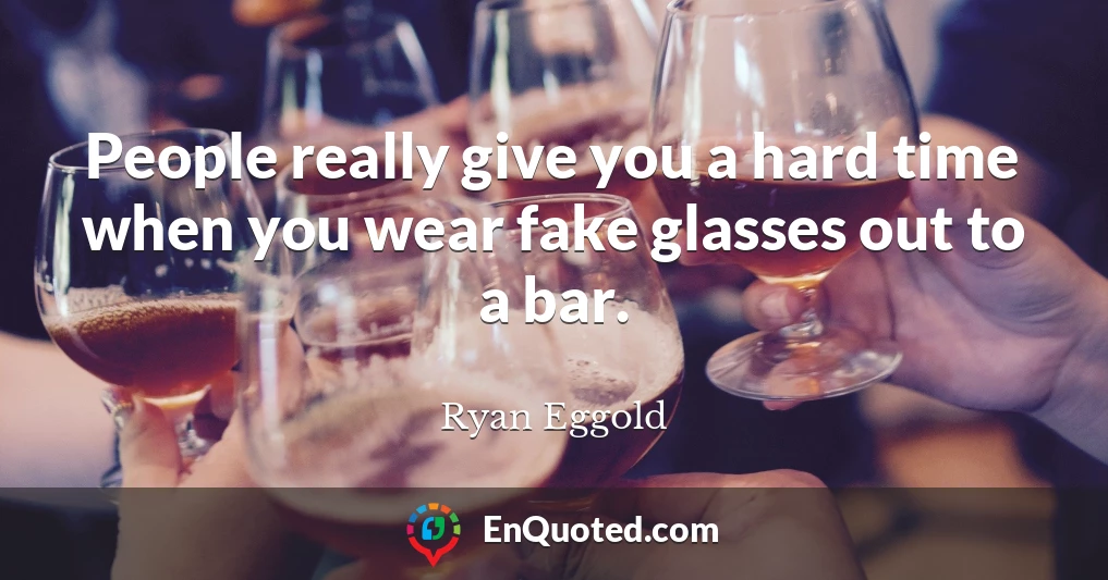 People really give you a hard time when you wear fake glasses out to a bar.