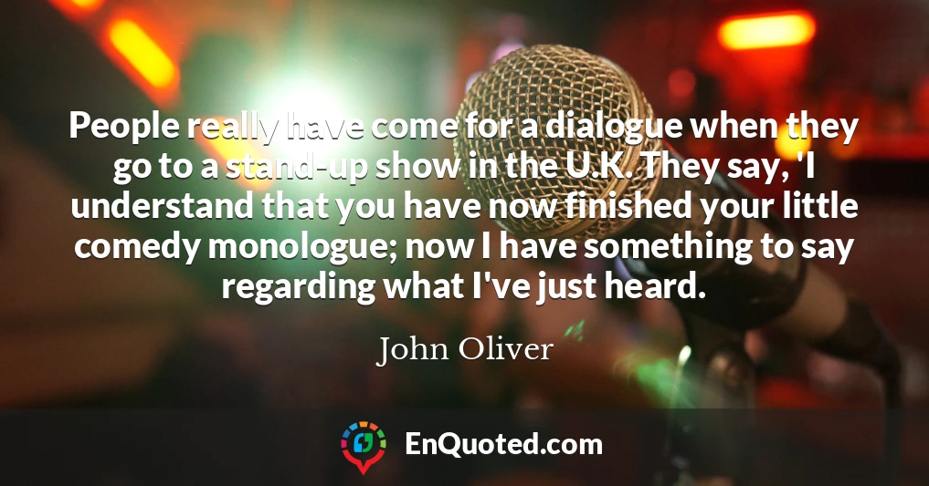 People really have come for a dialogue when they go to a stand-up show in the U.K. They say, 'I understand that you have now finished your little comedy monologue; now I have something to say regarding what I've just heard.