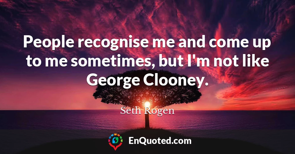 People recognise me and come up to me sometimes, but I'm not like George Clooney.