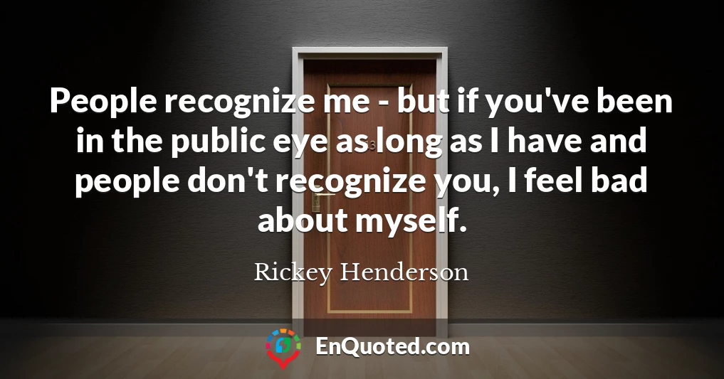 People recognize me - but if you've been in the public eye as long as I have and people don't recognize you, I feel bad about myself.