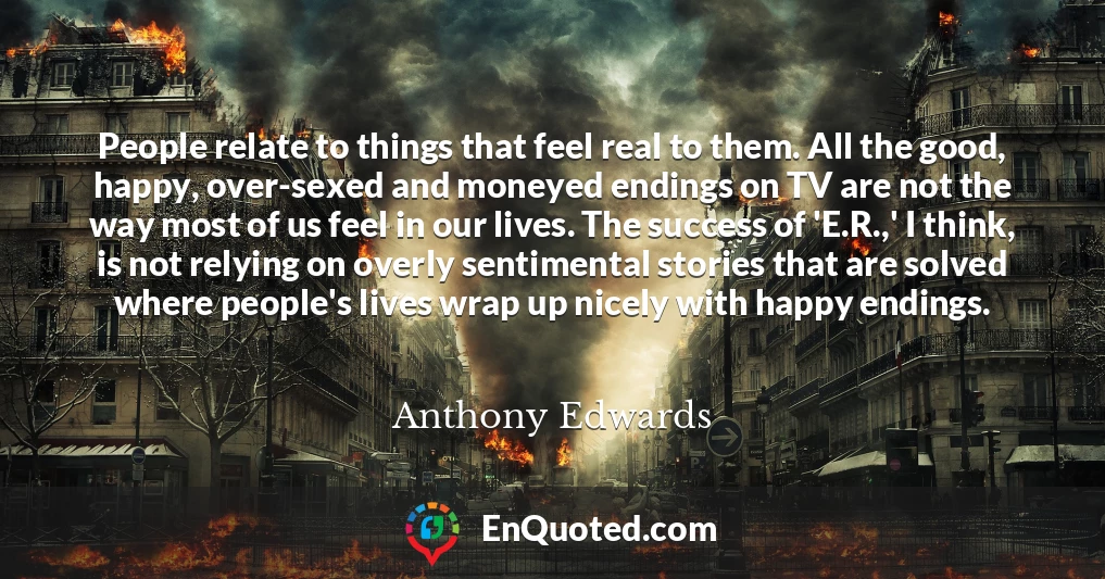 People relate to things that feel real to them. All the good, happy, over-sexed and moneyed endings on TV are not the way most of us feel in our lives. The success of 'E.R.,' I think, is not relying on overly sentimental stories that are solved where people's lives wrap up nicely with happy endings.