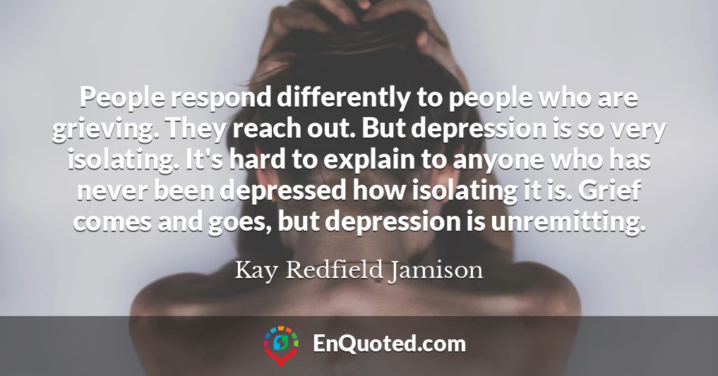 People respond differently to people who are grieving. They reach out. But depression is so very isolating. It's hard to explain to anyone who has never been depressed how isolating it is. Grief comes and goes, but depression is unremitting.