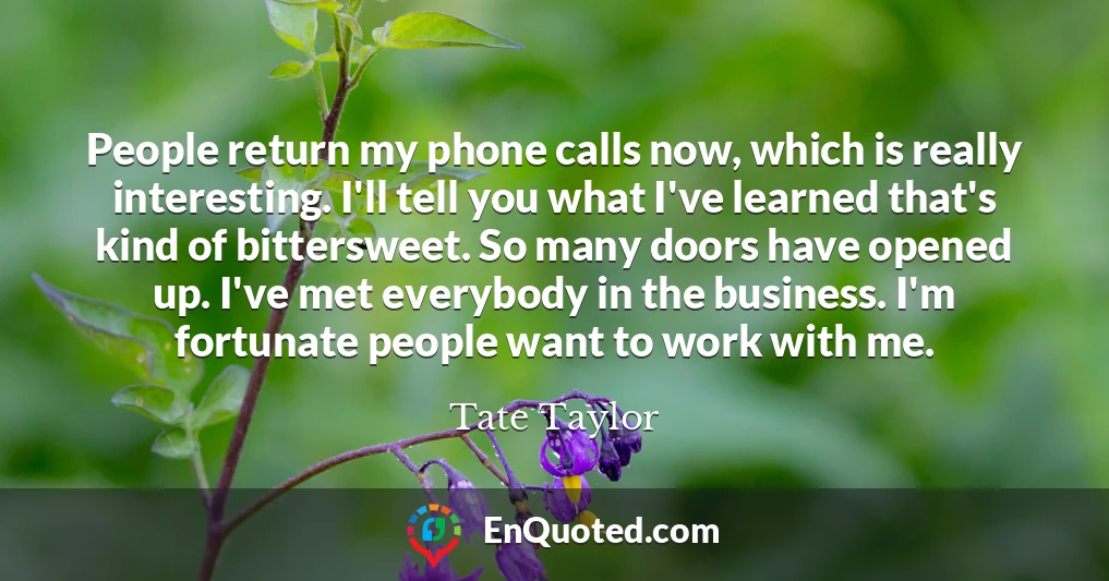 People return my phone calls now, which is really interesting. I'll tell you what I've learned that's kind of bittersweet. So many doors have opened up. I've met everybody in the business. I'm fortunate people want to work with me.