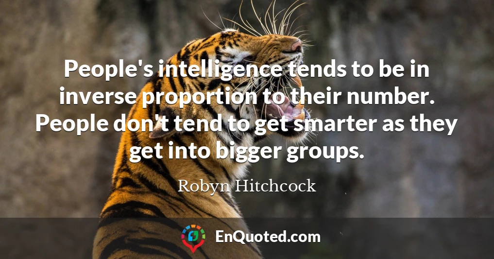 People's intelligence tends to be in inverse proportion to their number. People don't tend to get smarter as they get into bigger groups.