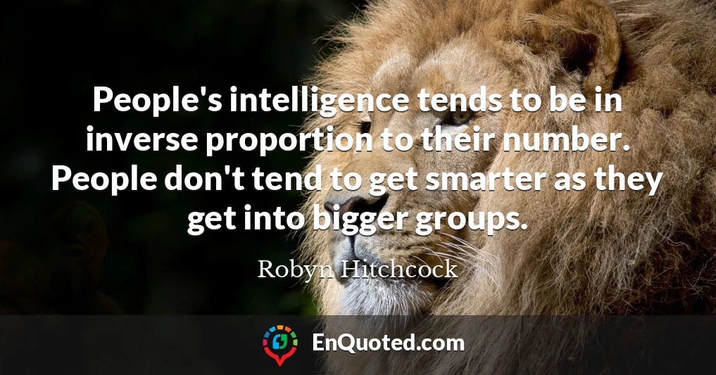 People's intelligence tends to be in inverse proportion to their number. People don't tend to get smarter as they get into bigger groups.