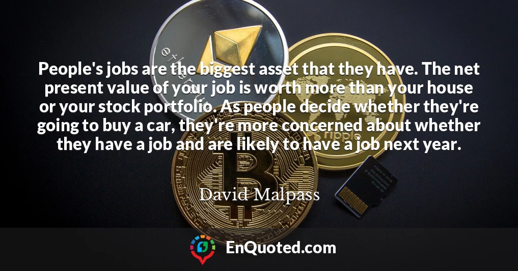 People's jobs are the biggest asset that they have. The net present value of your job is worth more than your house or your stock portfolio. As people decide whether they're going to buy a car, they're more concerned about whether they have a job and are likely to have a job next year.