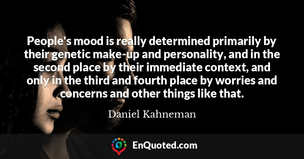 People's mood is really determined primarily by their genetic make-up and personality, and in the second place by their immediate context, and only in the third and fourth place by worries and concerns and other things like that.