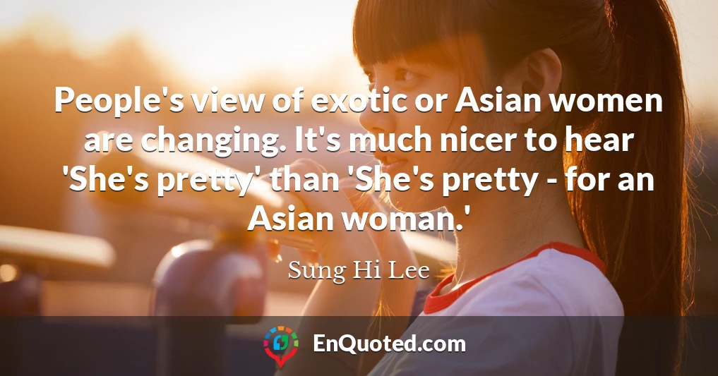 People's view of exotic or Asian women are changing. It's much nicer to hear 'She's pretty' than 'She's pretty - for an Asian woman.'