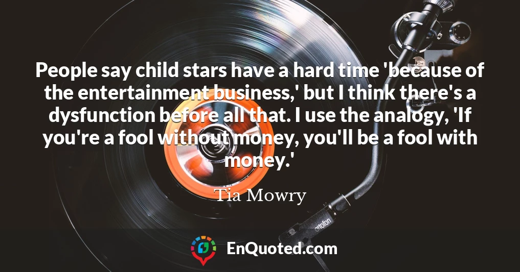 People say child stars have a hard time 'because of the entertainment business,' but I think there's a dysfunction before all that. I use the analogy, 'If you're a fool without money, you'll be a fool with money.'