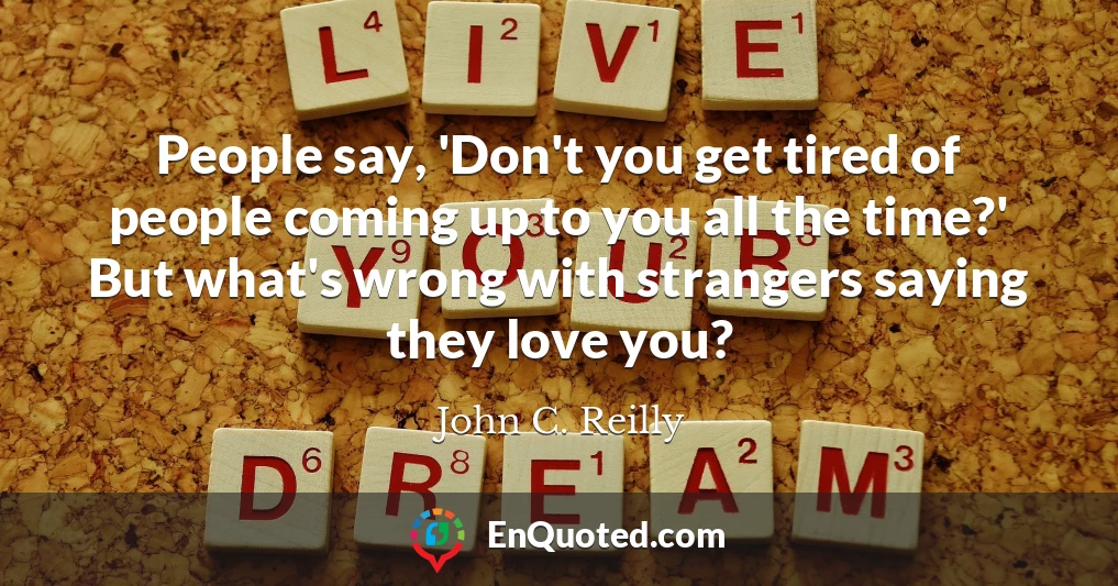 People say, 'Don't you get tired of people coming up to you all the time?' But what's wrong with strangers saying they love you?