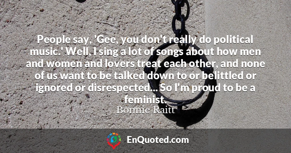 People say, 'Gee, you don't really do political music.' Well, I sing a lot of songs about how men and women and lovers treat each other, and none of us want to be talked down to or belittled or ignored or disrespected... So I'm proud to be a feminist.