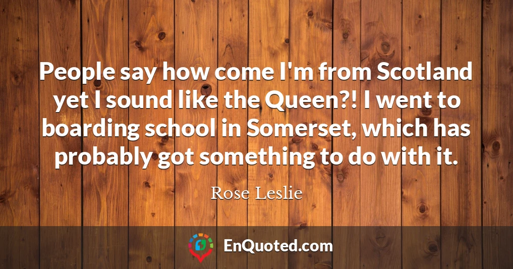 People say how come I'm from Scotland yet I sound like the Queen?! I went to boarding school in Somerset, which has probably got something to do with it.