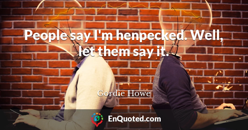 People say I'm henpecked. Well, let them say it.