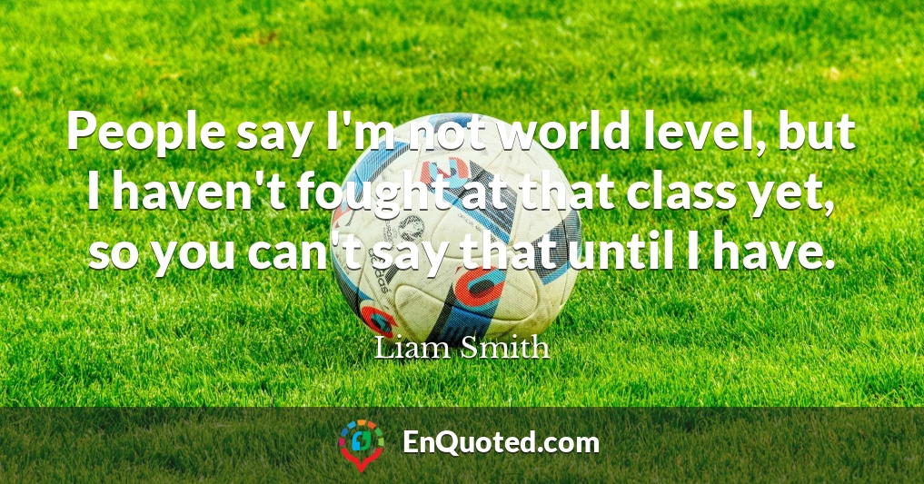 People say I'm not world level, but I haven't fought at that class yet, so you can't say that until I have.
