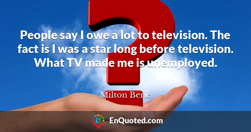 People say I owe a lot to television. The fact is I was a star long before television. What TV made me is unemployed.