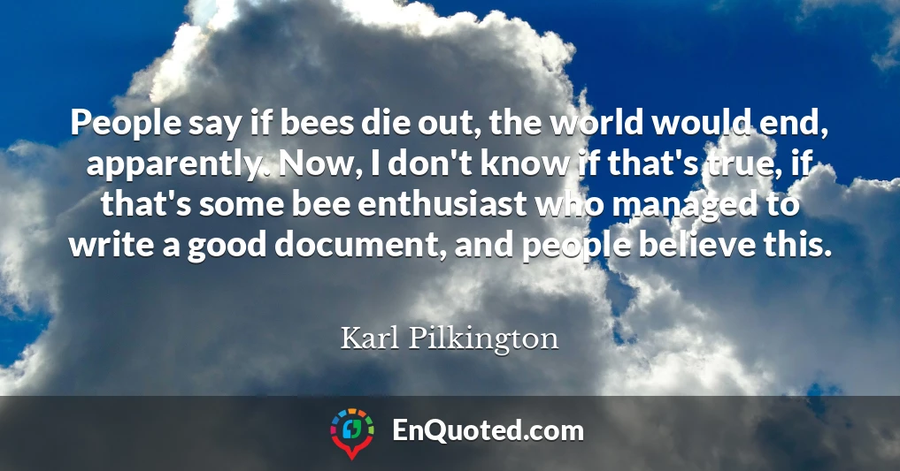 People say if bees die out, the world would end, apparently. Now, I don't know if that's true, if that's some bee enthusiast who managed to write a good document, and people believe this.