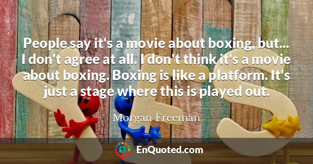People say it's a movie about boxing, but... I don't agree at all. I don't think it's a movie about boxing. Boxing is like a platform. It's just a stage where this is played out.