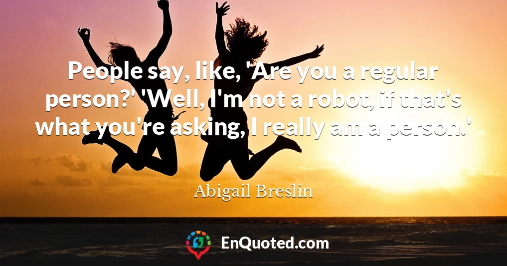 People say, like, 'Are you a regular person?' 'Well, I'm not a robot, if that's what you're asking, I really am a person.'