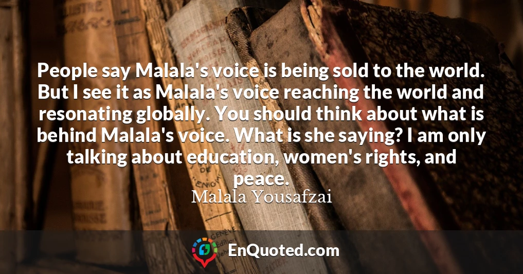 People say Malala's voice is being sold to the world. But I see it as Malala's voice reaching the world and resonating globally. You should think about what is behind Malala's voice. What is she saying? I am only talking about education, women's rights, and peace.