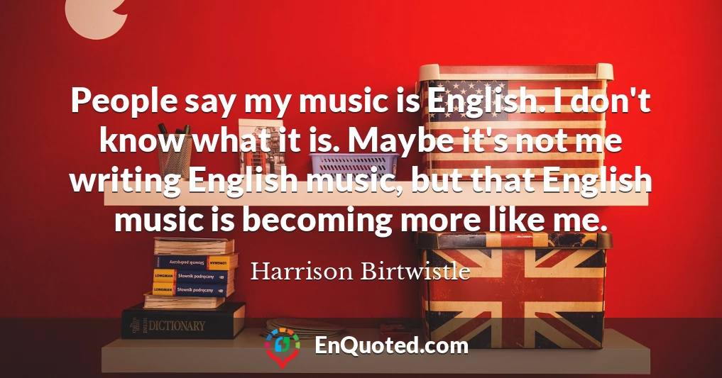 People say my music is English. I don't know what it is. Maybe it's not me writing English music, but that English music is becoming more like me.