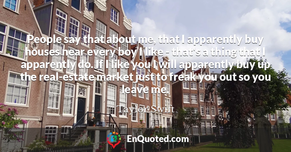 People say that about me, that I apparently buy houses near every boy I like - that's a thing that I apparently do. If I like you I will apparently buy up the real-estate market just to freak you out so you leave me.