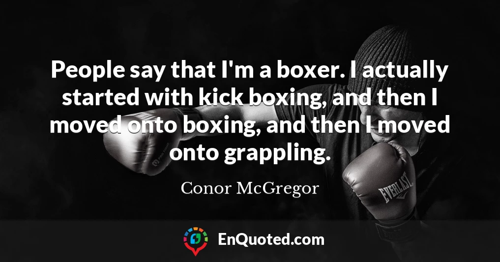 People say that I'm a boxer. I actually started with kick boxing, and then I moved onto boxing, and then I moved onto grappling.