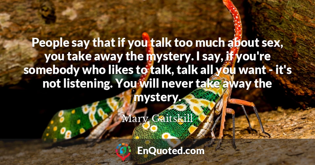 People say that if you talk too much about sex, you take away the mystery. I say, if you're somebody who likes to talk, talk all you want - it's not listening. You will never take away the mystery.