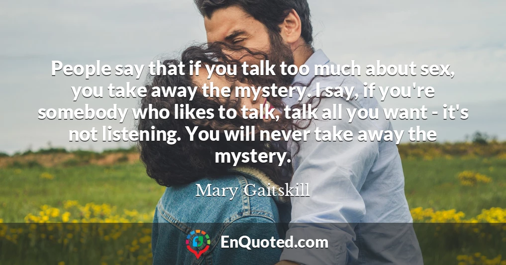 People say that if you talk too much about sex, you take away the mystery. I say, if you're somebody who likes to talk, talk all you want - it's not listening. You will never take away the mystery.