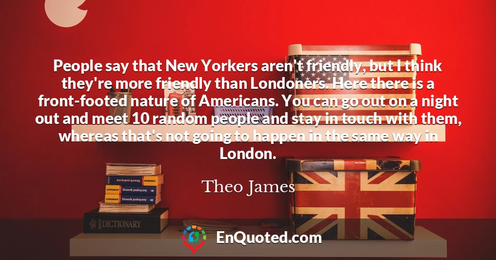 People say that New Yorkers aren't friendly, but I think they're more friendly than Londoners. Here there is a front-footed nature of Americans. You can go out on a night out and meet 10 random people and stay in touch with them, whereas that's not going to happen in the same way in London.