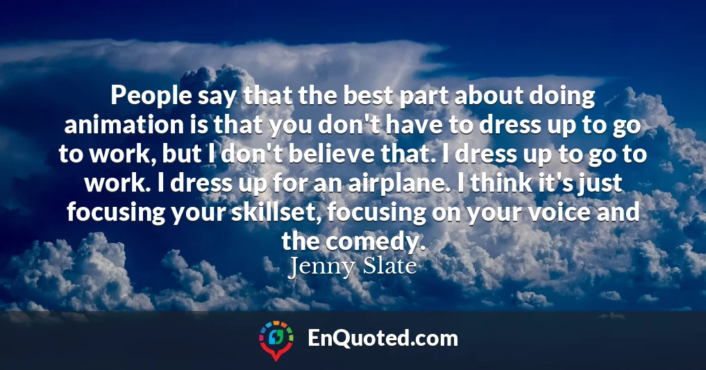 People say that the best part about doing animation is that you don't have to dress up to go to work, but I don't believe that. I dress up to go to work. I dress up for an airplane. I think it's just focusing your skillset, focusing on your voice and the comedy.