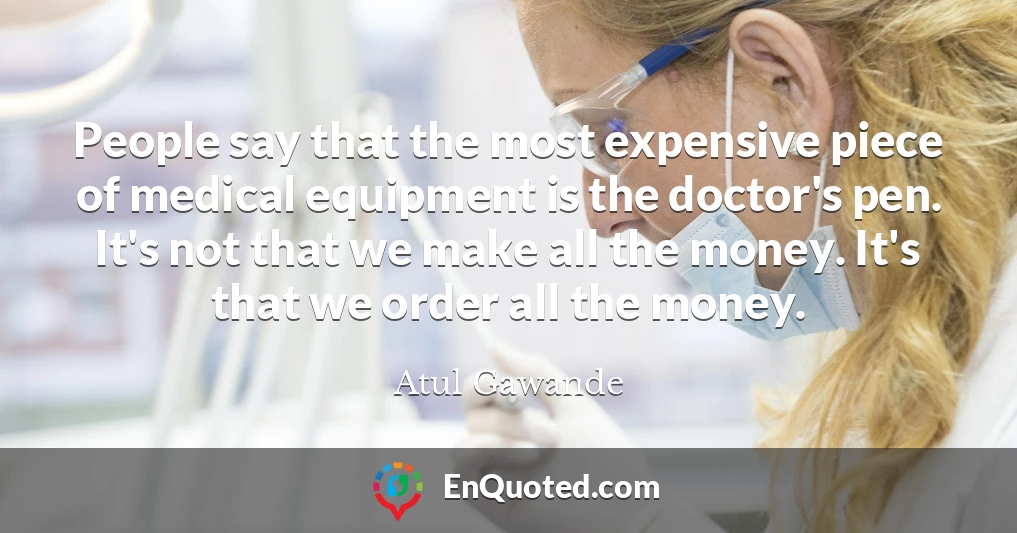 People say that the most expensive piece of medical equipment is the doctor's pen. It's not that we make all the money. It's that we order all the money.