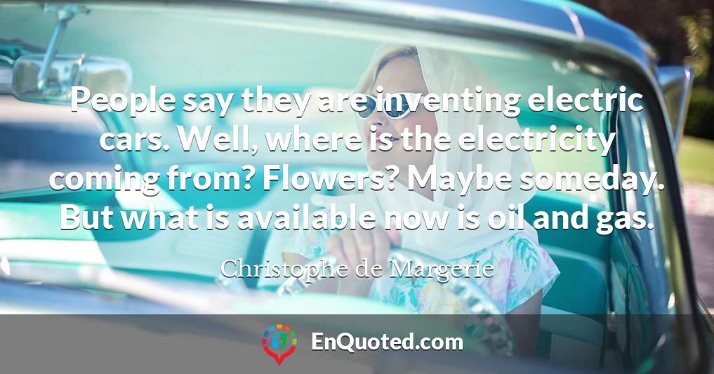 People say they are inventing electric cars. Well, where is the electricity coming from? Flowers? Maybe someday. But what is available now is oil and gas.