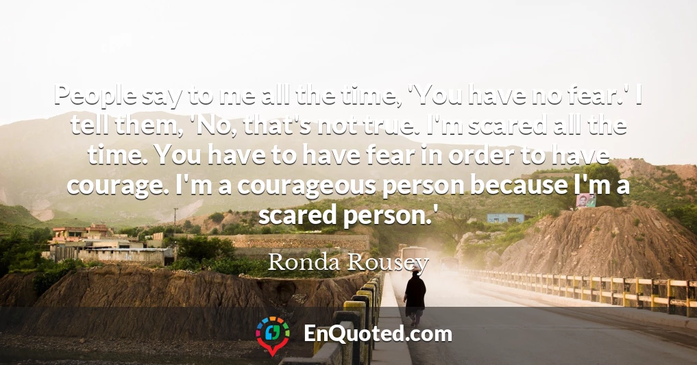 People say to me all the time, 'You have no fear.' I tell them, 'No, that's not true. I'm scared all the time. You have to have fear in order to have courage. I'm a courageous person because I'm a scared person.'