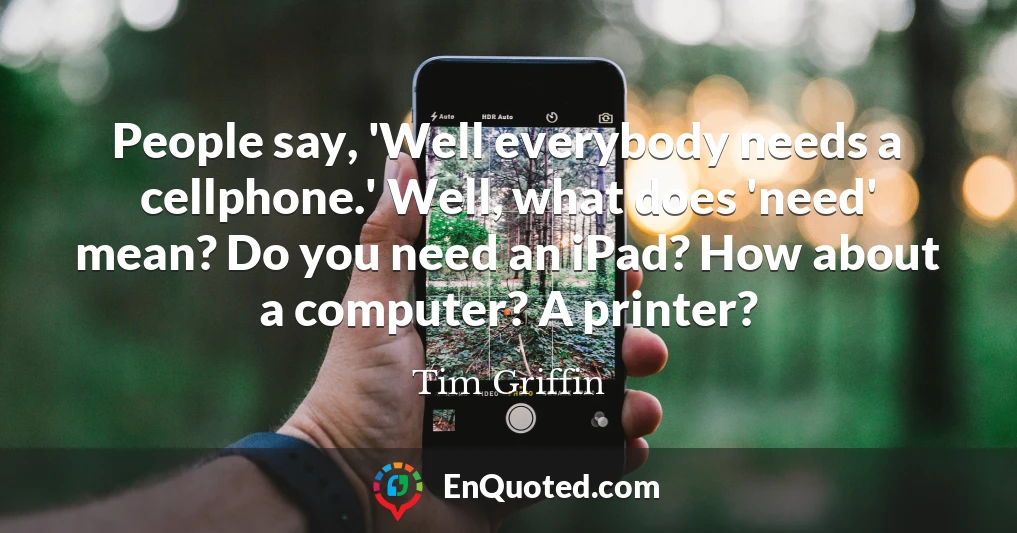 People say, 'Well everybody needs a cellphone.' Well, what does 'need' mean? Do you need an iPad? How about a computer? A printer?