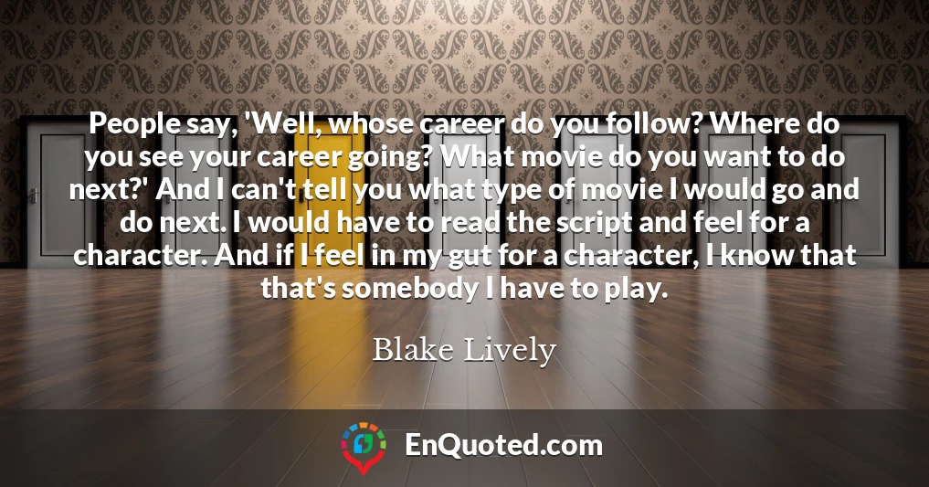 People say, 'Well, whose career do you follow? Where do you see your career going? What movie do you want to do next?' And I can't tell you what type of movie I would go and do next. I would have to read the script and feel for a character. And if I feel in my gut for a character, I know that that's somebody I have to play.