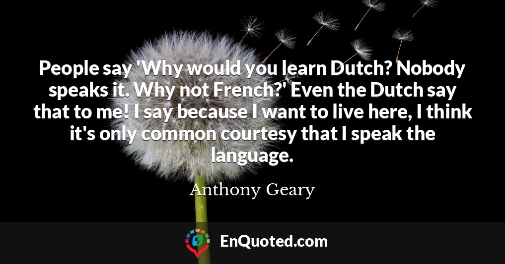 People say 'Why would you learn Dutch? Nobody speaks it. Why not French?' Even the Dutch say that to me! I say because I want to live here, I think it's only common courtesy that I speak the language.