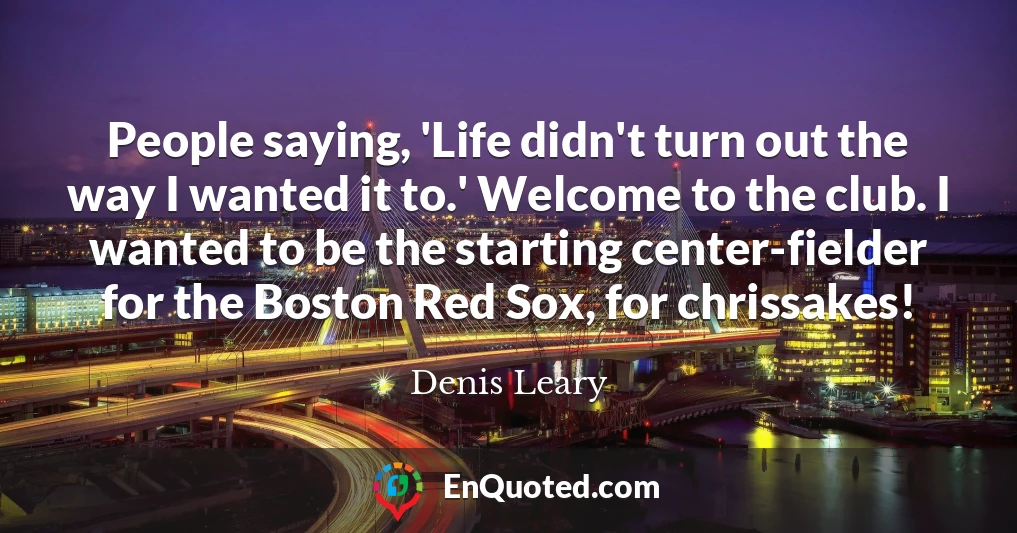 People saying, 'Life didn't turn out the way I wanted it to.' Welcome to the club. I wanted to be the starting center-fielder for the Boston Red Sox, for chrissakes!