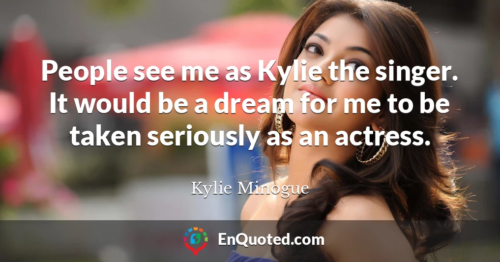 People see me as Kylie the singer. It would be a dream for me to be taken seriously as an actress.
