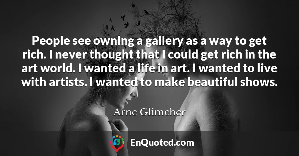 People see owning a gallery as a way to get rich. I never thought that I could get rich in the art world. I wanted a life in art. I wanted to live with artists. I wanted to make beautiful shows.