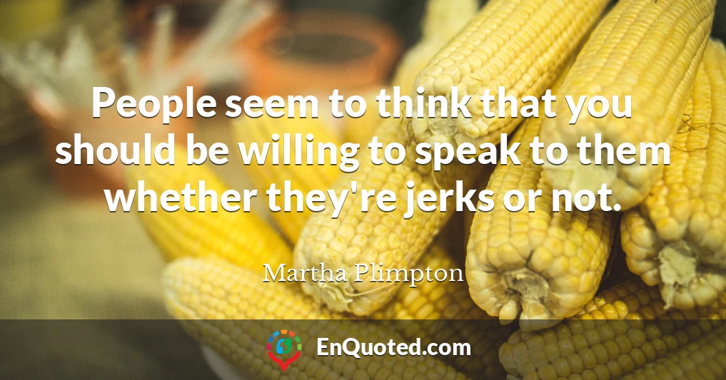 People seem to think that you should be willing to speak to them whether they're jerks or not.