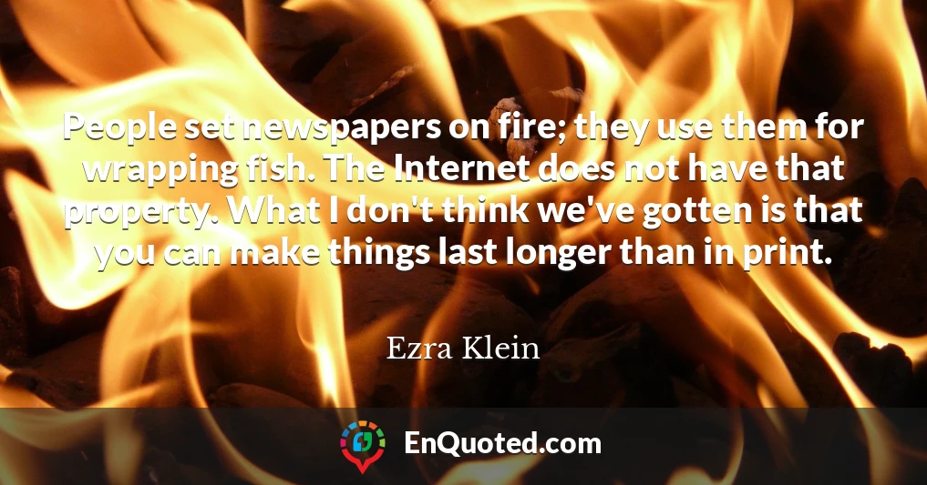 People set newspapers on fire; they use them for wrapping fish. The Internet does not have that property. What I don't think we've gotten is that you can make things last longer than in print.