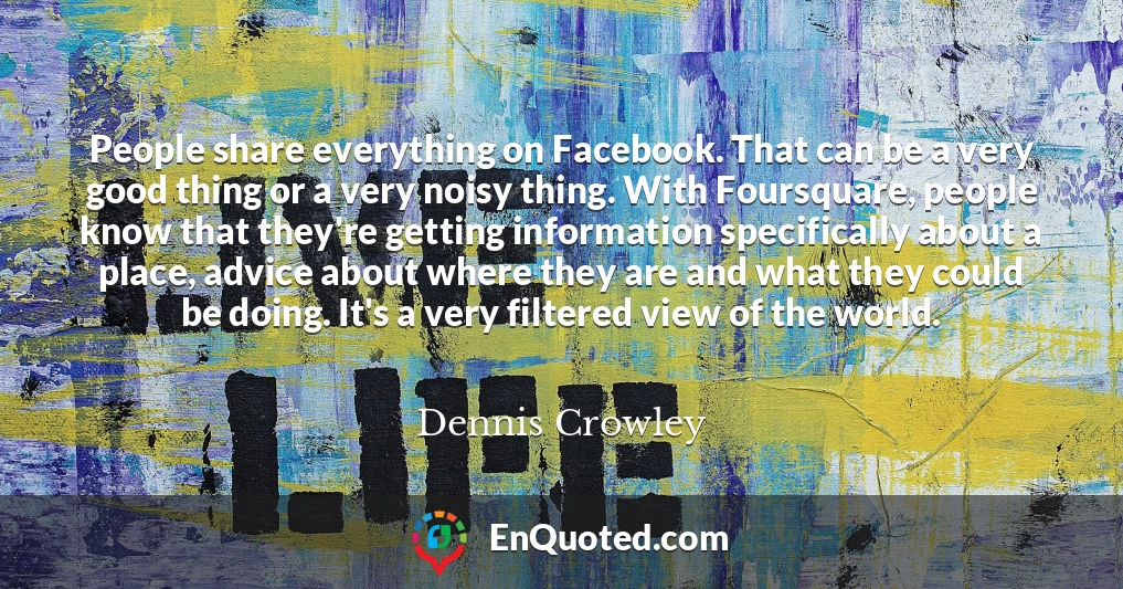 People share everything on Facebook. That can be a very good thing or a very noisy thing. With Foursquare, people know that they're getting information specifically about a place, advice about where they are and what they could be doing. It's a very filtered view of the world.