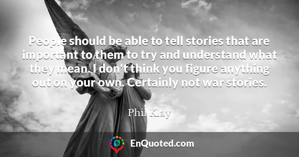 People should be able to tell stories that are important to them to try and understand what they mean. I don't think you figure anything out on your own. Certainly not war stories.