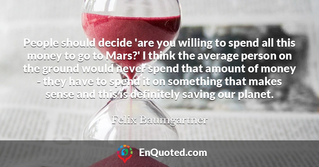 People should decide 'are you willing to spend all this money to go to Mars?' I think the average person on the ground would never spend that amount of money - they have to spend it on something that makes sense and this is definitely saving our planet.